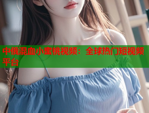 中俄混血小蜜桃视频：全球热门短视频平台  第2张