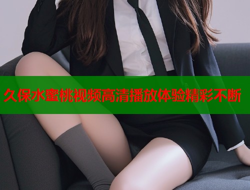 久保水蜜桃视频高清播放体验精彩不断  第1张