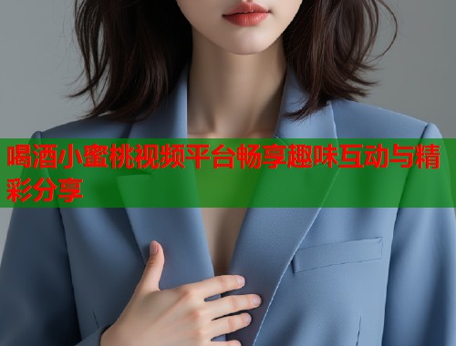 喝酒小蜜桃视频平台畅享趣味互动与精彩分享  第1张