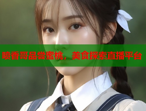 喷香哥品尝蜜桃，美食探索直播平台  第2张