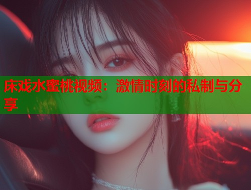 床戏水蜜桃视频：激情时刻的私制与分享  第1张