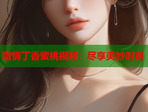 激情丁香蜜桃视频：尽享美妙时刻  第1张