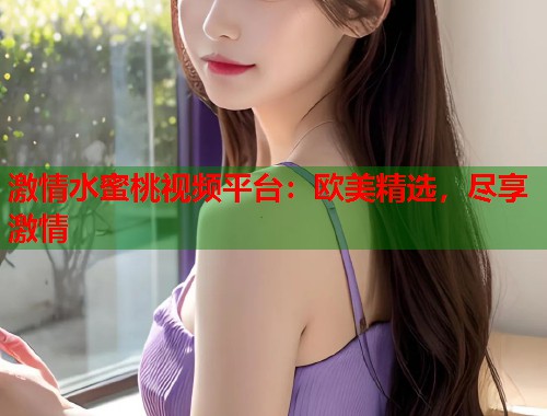 激情水蜜桃视频平台：欧美精选，尽享激情  第1张