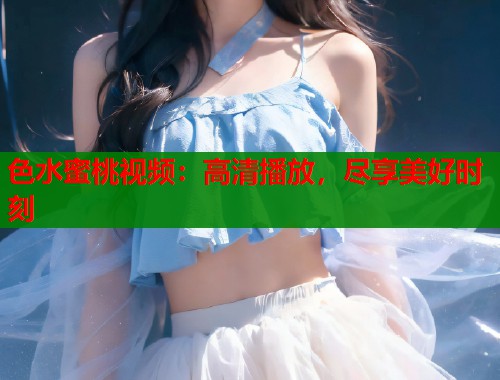 色水蜜桃视频：高清播放，尽享美好时刻  第1张