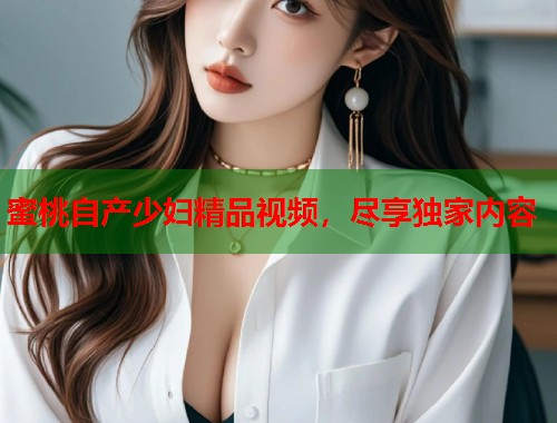 蜜桃自产少妇精品视频，尽享独家内容  第1张