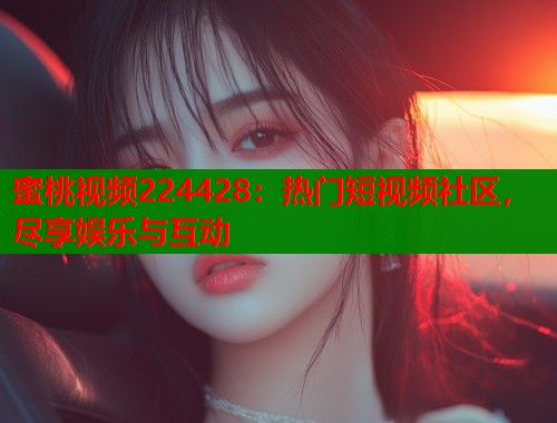 蜜桃视频224428：热门短视频社区，尽享娱乐与互动  第1张