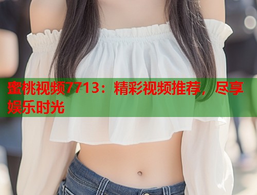蜜桃视频7713：精彩视频推荐，尽享娱乐时光  第1张