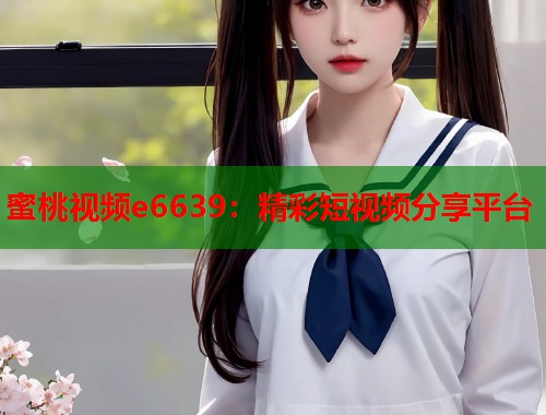 蜜桃视频e6639：精彩短视频分享平台  第1张