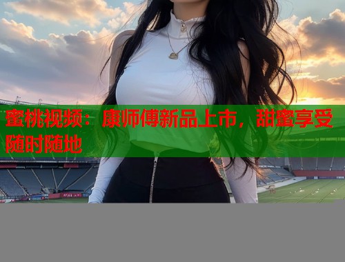 蜜桃视频：康师傅新品上市，甜蜜享受随时随地  第1张