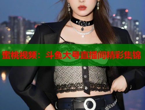 蜜桃视频：斗鱼大号直播间精彩集锦  第1张