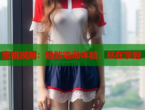 蜜桃视频：极致喷潮体验，尽在掌握  第1张