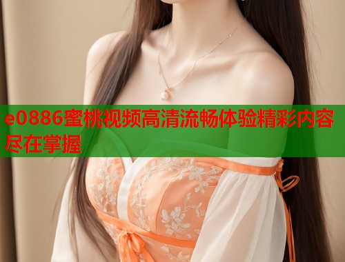 e0886蜜桃视频高清流畅体验精彩内容尽在掌握  第2张