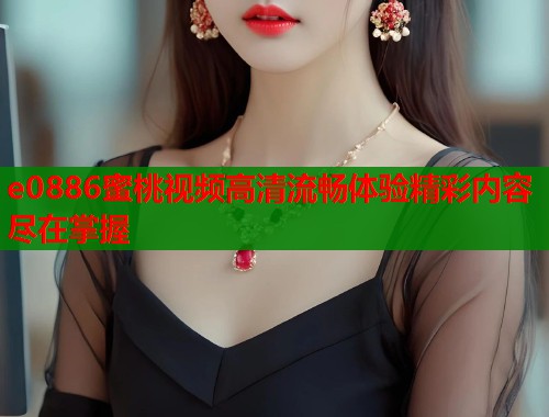 e0886蜜桃视频高清流畅体验精彩内容尽在掌握  第1张