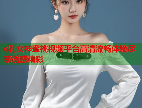 e乳女神蜜桃视频平台高清流畅体验尽享诱惑精彩  第2张