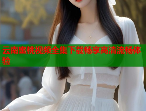 云南蜜桃视频全集下载畅享高清流畅体验  第2张