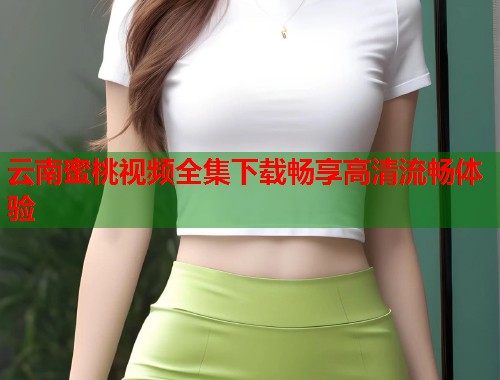 云南蜜桃视频全集下载畅享高清流畅体验  第1张