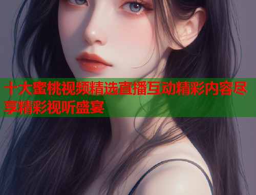 十大蜜桃视频精选直播互动精彩内容尽享精彩视听盛宴  第1张