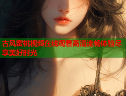 古风蜜桃视频在线观看高清流畅体验尽享美好时光  第1张