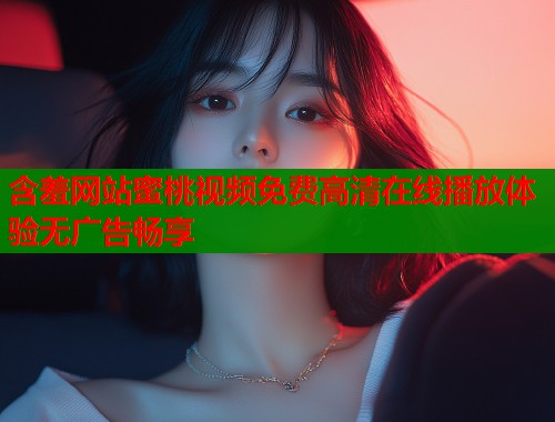 含羞网站蜜桃视频免费高清在线播放体验无广告畅享  第1张