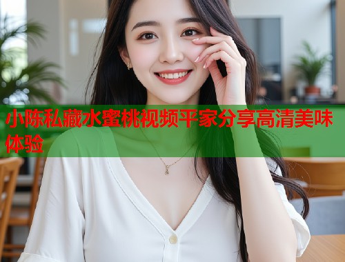 小陈私藏水蜜桃视频平家分享高清美味体验  第1张