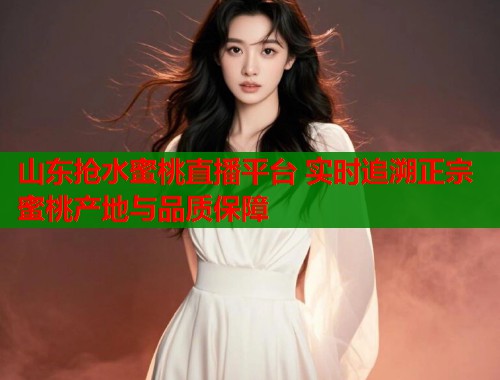 山东抢水蜜桃直播平台 实时追溯正宗蜜桃产地与品质保障  第1张