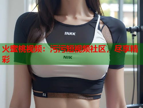 火蜜桃视频：污污短视频社区，尽享精彩  第1张