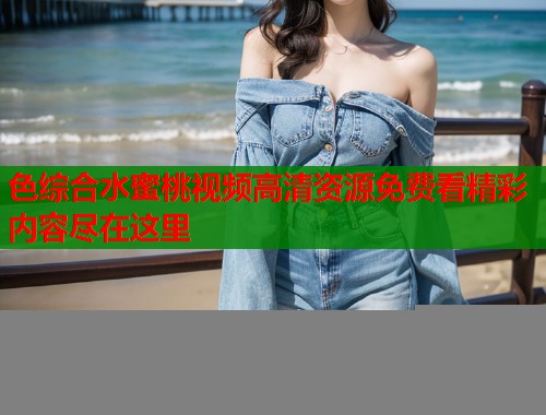 色综合水蜜桃视频高清资源免费看精彩内容尽在这里  第1张