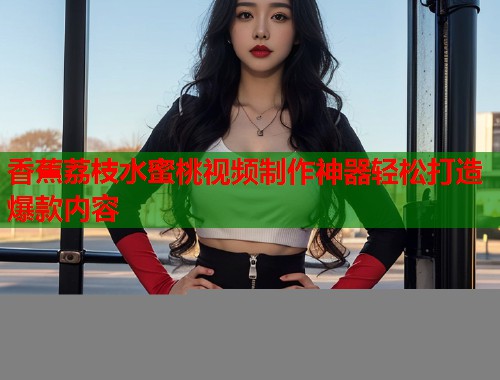 香蕉荔枝水蜜桃视频制作神器轻松打造爆款内容  第2张